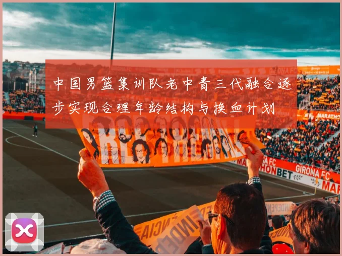 中国男篮集训队老中青三代融合逐步实现合理年龄结构与换血计划
