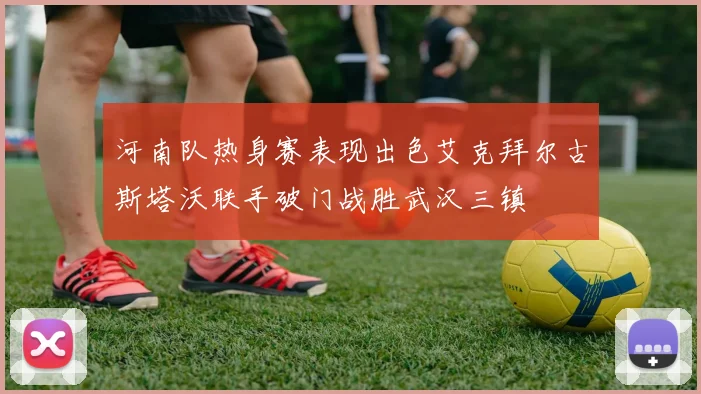 河南队热身赛表现出色艾克拜尔古斯塔沃联手破门战胜武汉三镇