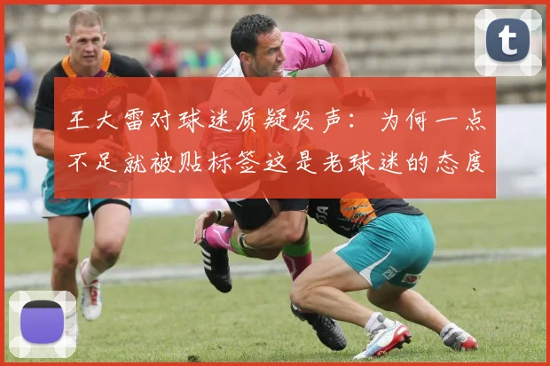 王大雷对球迷质疑发声：为何一点不足就被贴标签这是老球迷的态度吗