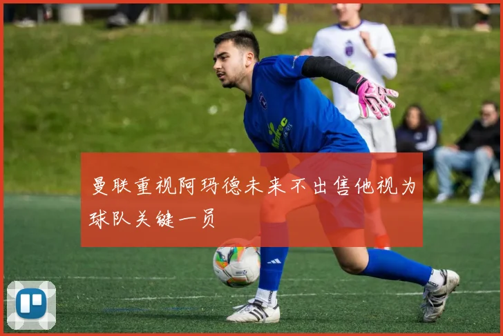 曼联重视阿玛德未来不出售他视为球队关键一员