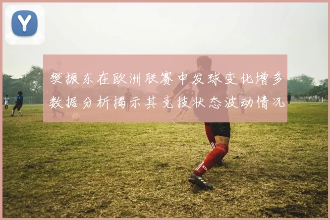 樊振东在欧洲联赛中发球变化增多数据分析揭示其竞技状态波动情况