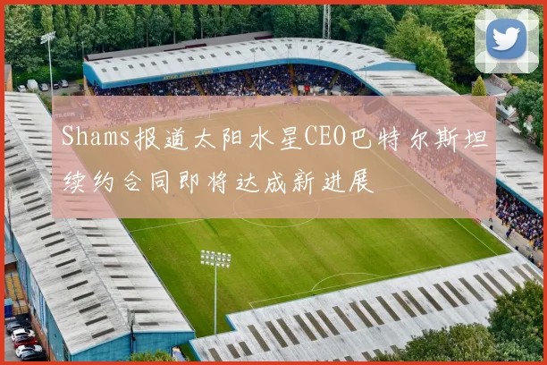 Shams报道太阳水星CEO巴特尔斯坦续约合同即将达成新进展