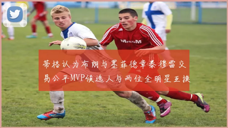 蒂格认为布朗与墨菲德章泰穆雷交易公平MVP候选人与两位全明星互换合理性分析