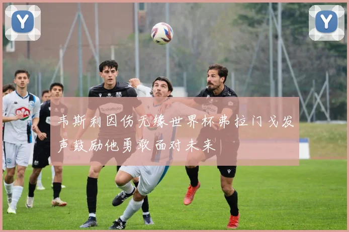 韦斯利因伤无缘世界杯弗拉门戈发声鼓励他勇敢面对未来