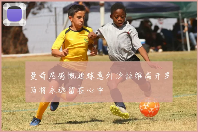 曼奇尼感慨进球意外沙拉维离开罗马将永远留在心中