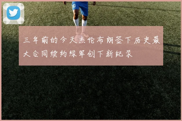 三年前的今天杰伦布朗签下历史最大合同续约绿军创下新纪录