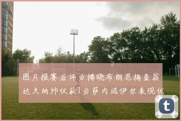 图片报赛后评分揭晓布朗恩梅查翁达夫纳帅仅获1分萨内诺伊尔表现优异获3分