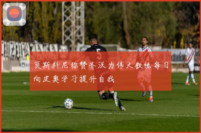 莫斯科尼称赞齐沃为伟大教练每日向皮奥学习提升自我