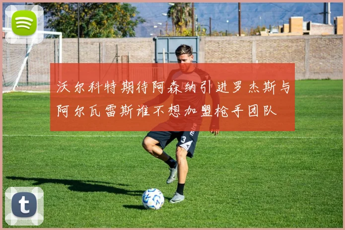 沃尔科特期待阿森纳引进罗杰斯与阿尔瓦雷斯谁不想加盟枪手团队