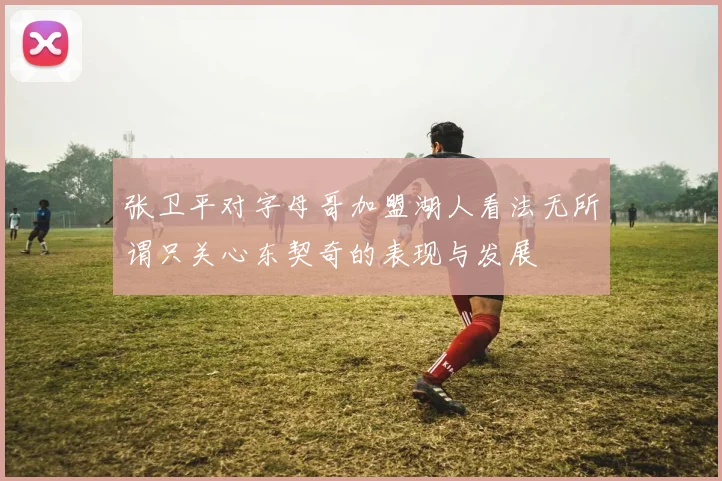 张卫平对字母哥加盟湖人看法无所谓只关心东契奇的表现与发展