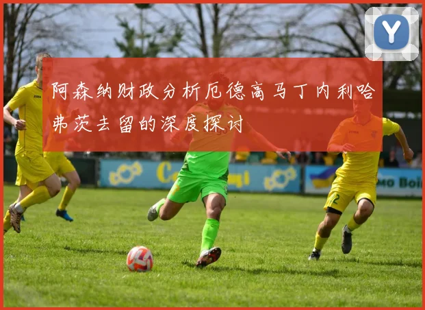 阿森纳财政分析厄德高马丁内利哈弗茨去留的深度探讨