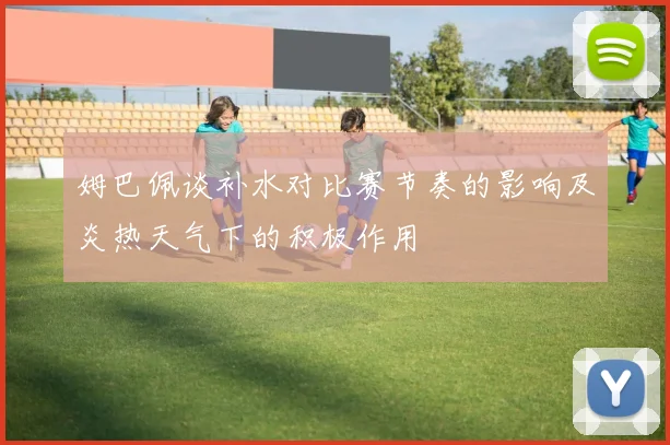 姆巴佩谈补水对比赛节奏的影响及炎热天气下的积极作用