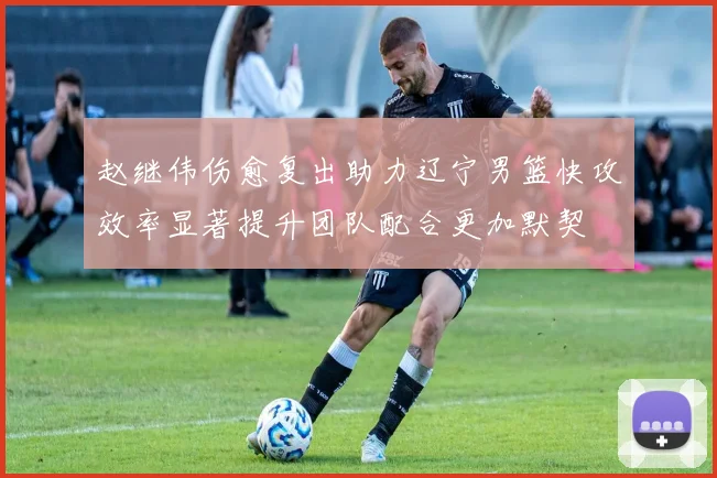 赵继伟伤愈复出助力辽宁男篮快攻效率显著提升团队配合更加默契