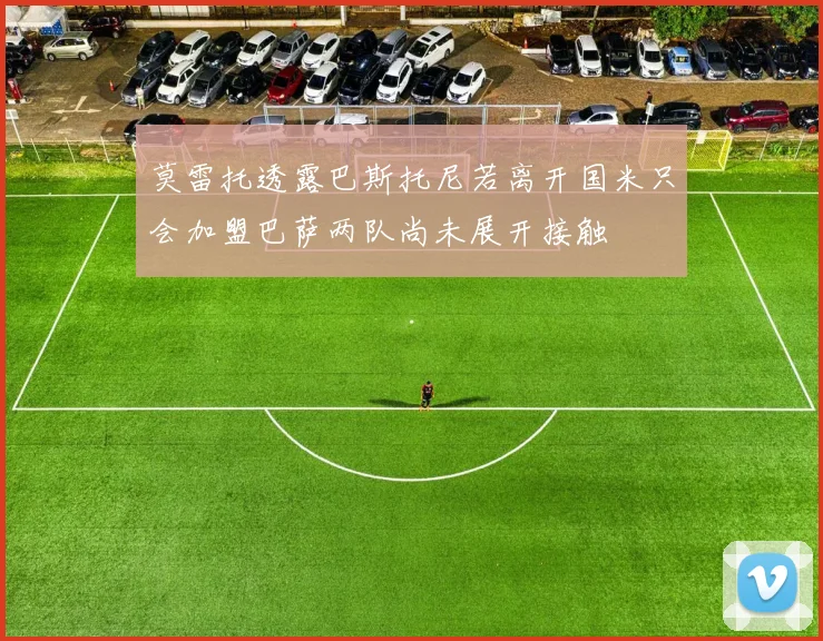 莫雷托透露巴斯托尼若离开国米只会加盟巴萨两队尚未展开接触