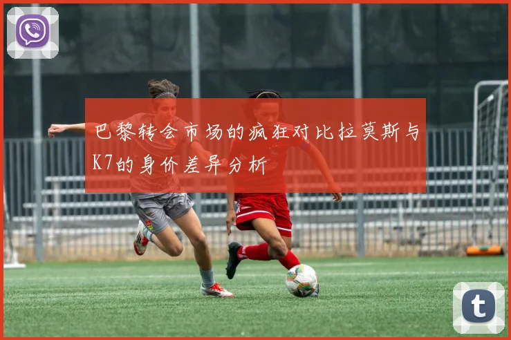 巴黎转会市场的疯狂对比拉莫斯与K7的身价差异分析