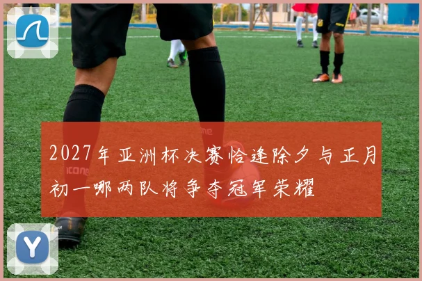 2027年亚洲杯决赛恰逢除夕与正月初一哪两队将争夺冠军荣耀