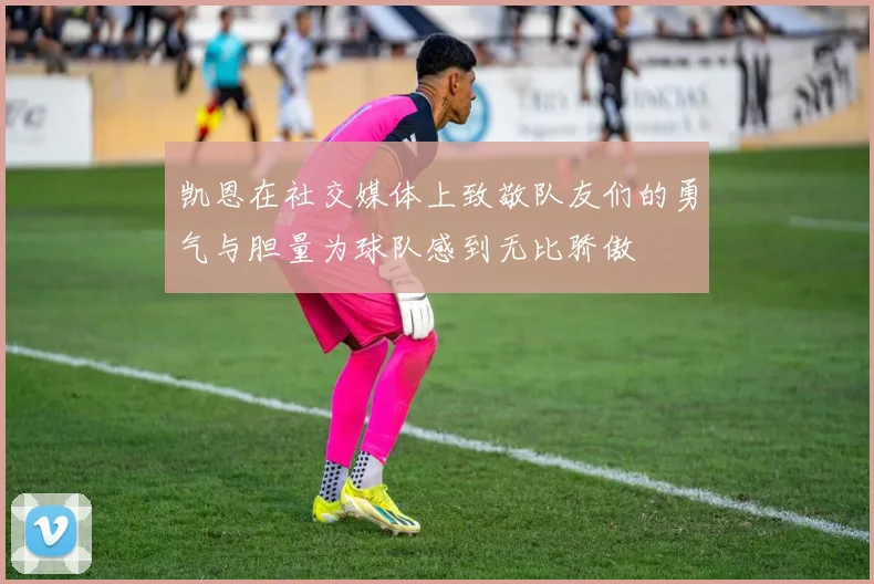 凯恩在社交媒体上致敬队友们的勇气与胆量为球队感到无比骄傲