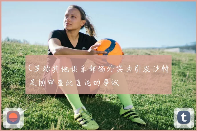 C罗称其他俱乐部场外实力引发沙特足协审查此言论的争议
