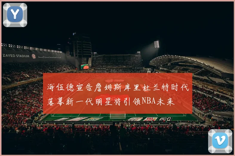 海伍德宣告詹姆斯库里杜兰特时代落幕新一代明星将引领NBA未来