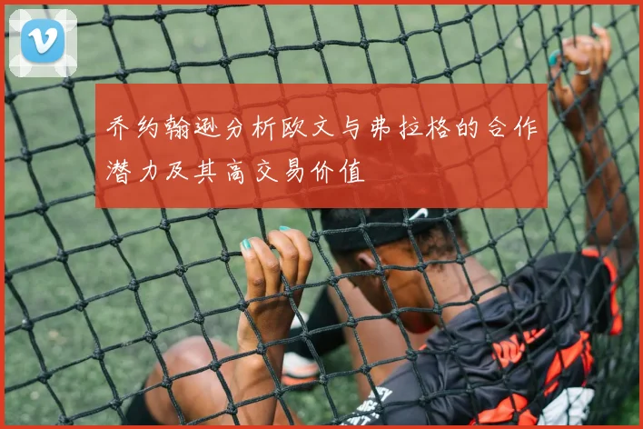 乔约翰逊分析欧文与弗拉格的合作潜力及其高交易价值