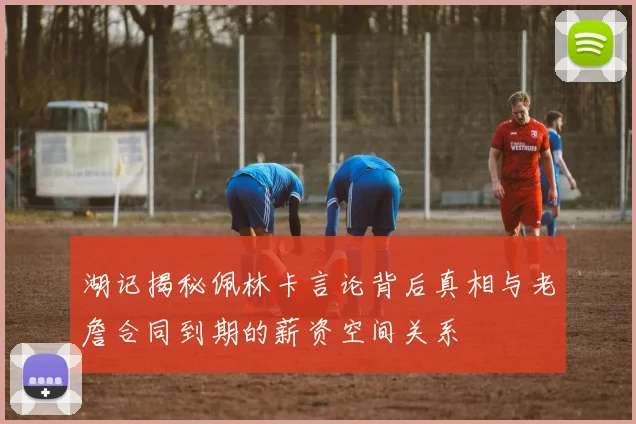 湖记揭秘佩林卡言论背后真相与老詹合同到期的薪资空间关系
