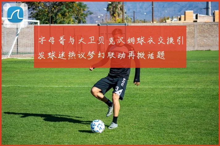 字母哥与大卫贝克汉姆球衣交换引发球迷热议梦幻联动再掀话题
