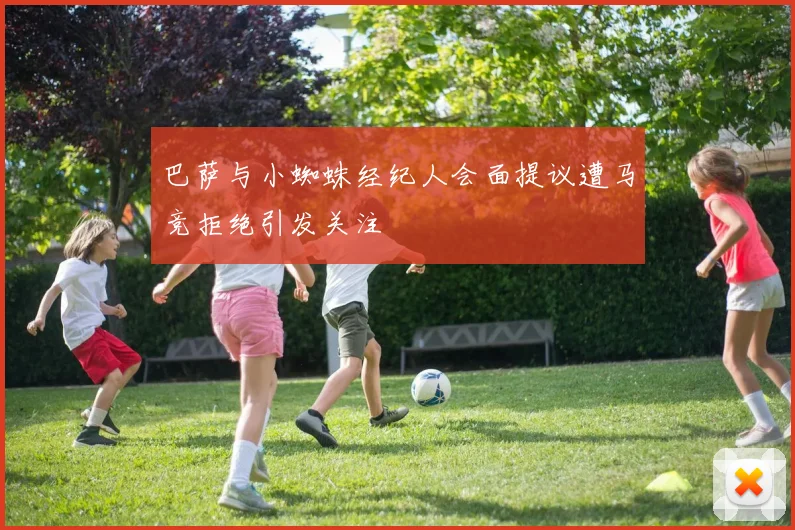巴萨与小蜘蛛经纪人会面提议遭马竞拒绝引发关注