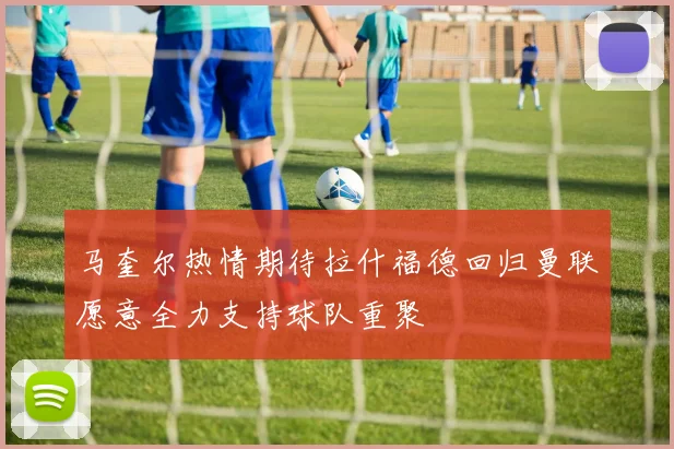 马奎尔热情期待拉什福德回归曼联愿意全力支持球队重聚