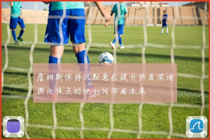 詹姆斯保持沉默意在提升热度深谙舆论焦点的他如何布局未来