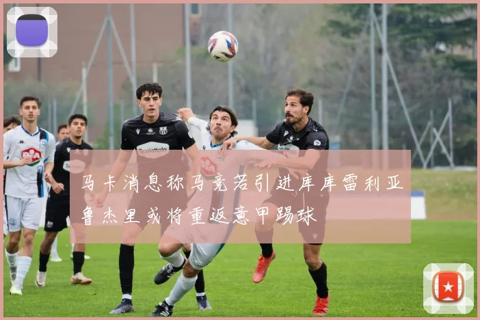 马卡消息称马竞若引进库库雷利亚鲁杰里或将重返意甲踢球