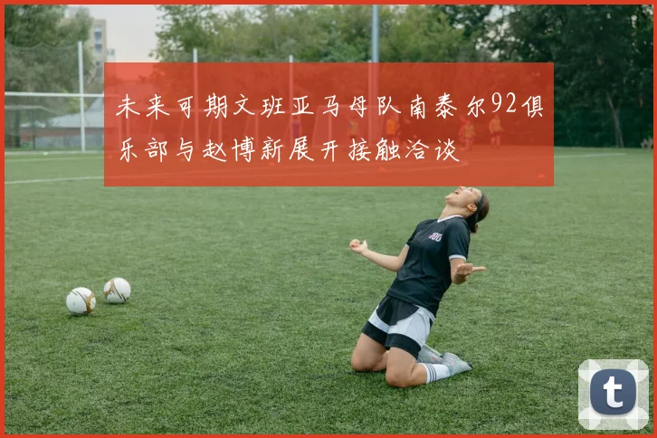 未来可期文班亚马母队南泰尔92俱乐部与赵博新展开接触洽谈