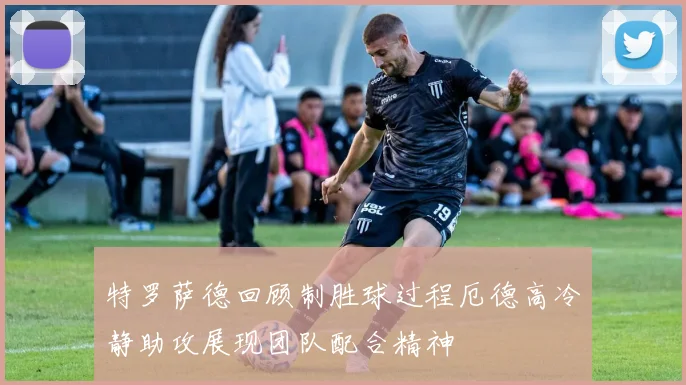 特罗萨德回顾制胜球过程厄德高冷静助攻展现团队配合精神