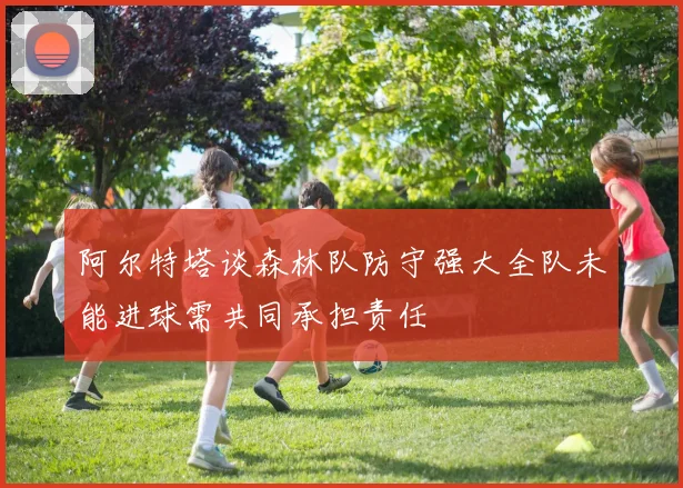 阿尔特塔谈森林队防守强大全队未能进球需共同承担责任