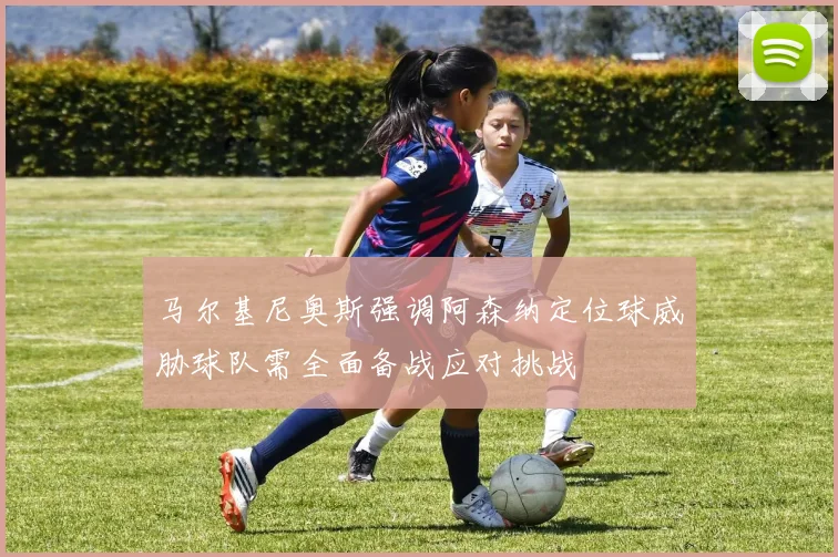 马尔基尼奥斯强调阿森纳定位球威胁球队需全面备战应对挑战